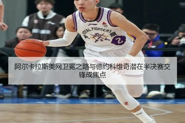 阿尔卡拉斯美网卫冕之路与德约科维奇潜在半决赛交锋成焦点